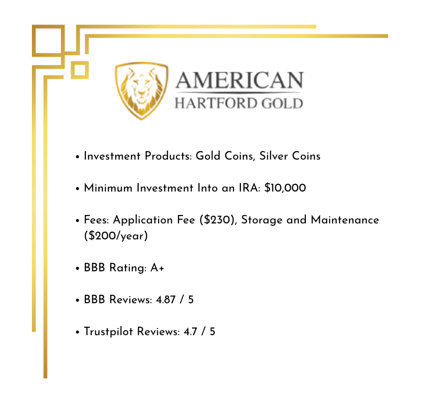 Overview of AHG including Investment Products: Gold Coins, Silver Coins Minimum Investment Into an IRA: $10,000 Fees: Application Fee ($230), Storage and Maintenance ($200/year) BBB Rating: A+ BBB Reviews: 4.87 / 5 Trustpilot Reviews: 4.7 / 5