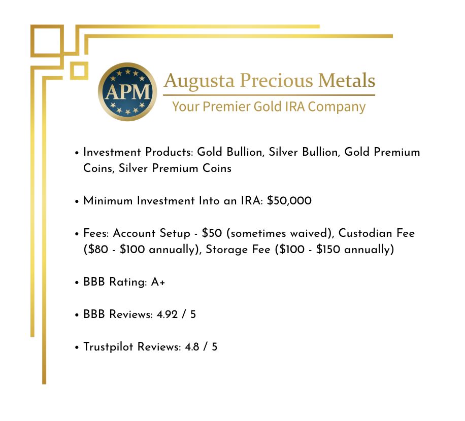 Overview of Augusta Precious Metals including Investment Products: Gold Bullion, Silver Bullion, Gold Premium Coins, Silver Premium Coins Minimum Investment Into an IRA: $50,000 Fees: Account Setup - $50 (sometimes waived), Custodian Fee ($80 - $100 annually), Storage Fee ($100 - $150 annually) BBB Rating: A+ BBB Reviews: 4.92 / 5 Trustpilot Reviews: 4.8 / 5