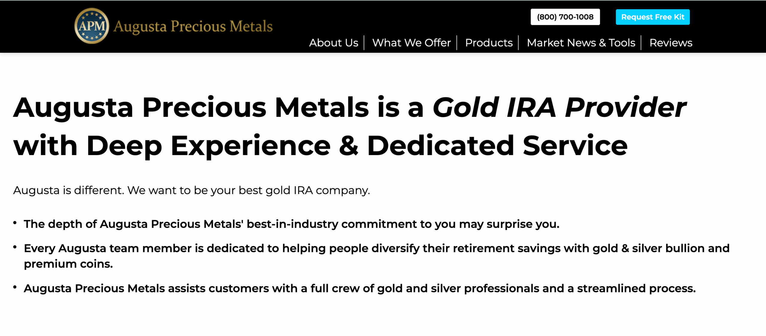 Augusta Precious Metals is a Gold IRA Provider with Deep Experience & Dedicated ServiceAugusta is different. We want to be your best gold IRA company.The depth of Augusta Precious Metals' best-in-industry commitment to you may surprise you.Every Augusta team member is dedicated to helping people diversify their retirement savings with gold & silver bullion and premium coins.Augusta Precious Metals assists customers with a full crew of gold and silver professionals and a streamlined process.